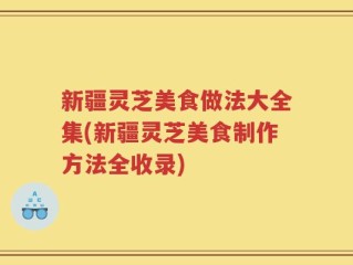 新疆灵芝美食做法大全集(新疆灵芝美食制作方法全收录)