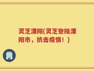 灵芝溧阳(灵芝登陆溧阳市，抗击疫情！)