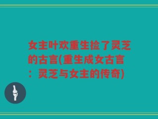 女主叶欢重生捡了灵芝的古言(重生成女古言：灵芝与女主的传奇)