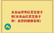 长白山乔秀红灵芝孢子粉(长白山红灵芝孢子粉：自然的健康宝库)