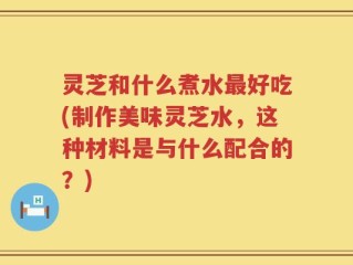 灵芝和什么煮水最好吃(制作美味灵芝水，这种材料是与什么配合的？)