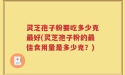 灵芝孢子粉要吃多少克最好(灵芝孢子粉的最佳食用量是多少克？)