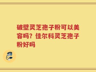 破壁灵芝孢子粉可以美容吗？佳尔科灵芝孢子粉好吗
