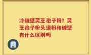冷破壁灵芝孢子粉？灵芝孢子粉头道粉和破壁有什么区别吗
