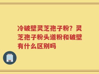 冷破壁灵芝孢子粉？灵芝孢子粉头道粉和破壁有什么区别吗