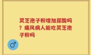 灵芝孢子粉增加尿酸吗？痛风病人能吃灵芝孢子粉吗
