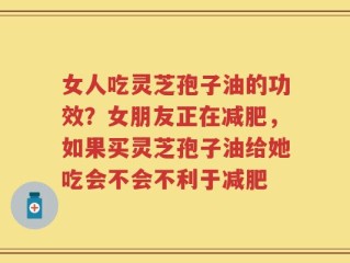 女人吃灵芝孢子油的功效？女朋友正在减肥，如果买灵芝孢子油给她吃会不会不利于减肥
