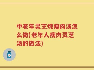 中老年灵芝炖瘦肉汤怎么做(老年人瘦肉灵芝汤的做法)