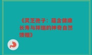 《灵芝孢子:蕴含健康长寿与祥瑞的神奇自然馈赠》