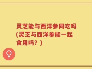 灵芝能与西洋参同吃吗(灵芝与西洋参能一起食用吗？)