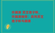 许国源 灵芝孢子粉_许国源推荐：高效灵芝孢子粉与健康