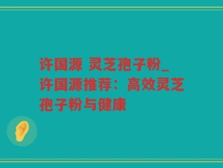 许国源 灵芝孢子粉_许国源推荐：高效灵芝孢子粉与健康