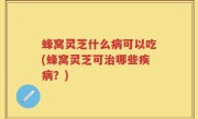 蜂窝灵芝什么病可以吃(蜂窝灵芝可治哪些疾病？)
