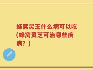 蜂窝灵芝什么病可以吃(蜂窝灵芝可治哪些疾病？)