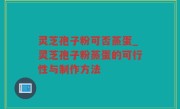 灵芝孢子粉可否蒸蛋_灵芝孢子粉蒸蛋的可行性与制作方法