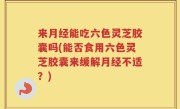 来月经能吃六色灵芝胶囊吗(能否食用六色灵芝胶囊来缓解月经不适？)