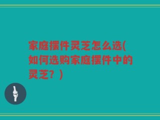家庭摆件灵芝怎么选(如何选购家庭摆件中的灵芝？)