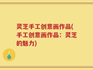 灵芝手工创意画作品(手工创意画作品：灵芝的魅力)