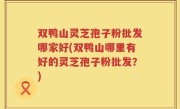 双鸭山灵芝孢子粉批发哪家好(双鸭山哪里有好的灵芝孢子粉批发？)