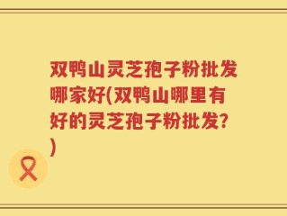 双鸭山灵芝孢子粉批发哪家好(双鸭山哪里有好的灵芝孢子粉批发？)