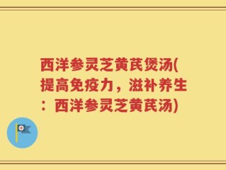 西洋参灵芝黄芪煲汤(提高免疫力，滋补养生：西洋参灵芝黄芪汤)