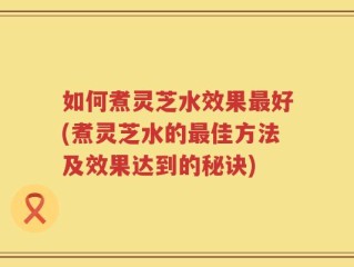 如何煮灵芝水效果最好(煮灵芝水的最佳方法及效果达到的秘诀)