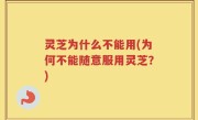 灵芝为什么不能用(为何不能随意服用灵芝？)