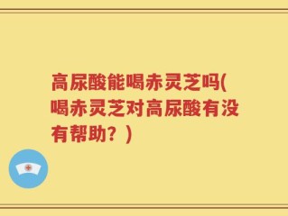高尿酸能喝赤灵芝吗(喝赤灵芝对高尿酸有没有帮助？)