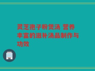 灵芝孢子粉煲汤 营养丰富的滋补汤品制作与功效