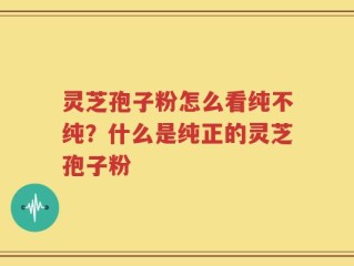 灵芝孢子粉怎么看纯不纯？什么是纯正的灵芝孢子粉
