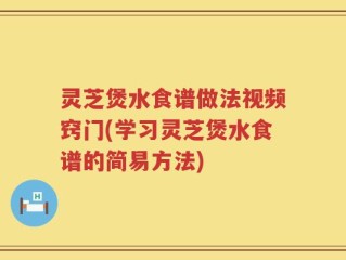 灵芝煲水食谱做法视频窍门(学习灵芝煲水食谱的简易方法)