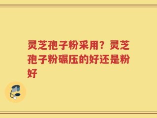 灵芝孢子粉采用？灵芝孢子粉碾压的好还是粉好