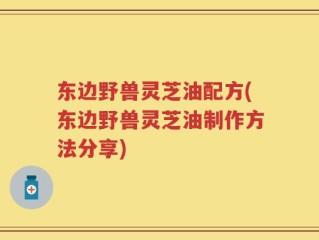 东边野兽灵芝油配方(东边野兽灵芝油制作方法分享)