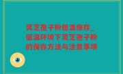 灵芝孢子粉低温保存_低温环境下灵芝孢子粉的保存方法与注意事项