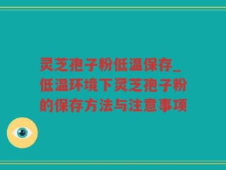 灵芝孢子粉低温保存_低温环境下灵芝孢子粉的保存方法与注意事项