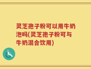 灵芝孢子粉可以用牛奶泡吗(灵芝孢子粉可与牛奶混合饮用)