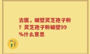 古医，破壁灵芝孢子粉？灵芝孢子粉破壁99%什么意思