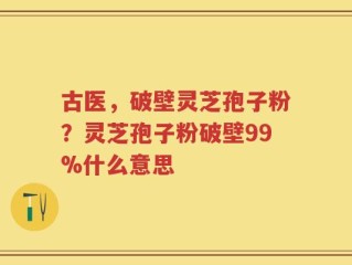 古医，破壁灵芝孢子粉？灵芝孢子粉破壁99%什么意思