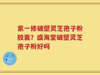 紫一修破壁灵芝孢子粉胶囊？盛海堂破壁灵芝孢子粉好吗
