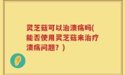 灵芝菇可以治溃疡吗(能否使用灵芝菇来治疗溃疡问题？)
