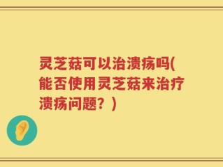 灵芝菇可以治溃疡吗(能否使用灵芝菇来治疗溃疡问题？)