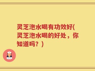 灵芝泡水喝有功效好(灵芝泡水喝的好处，你知道吗？)