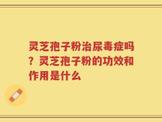灵芝孢子粉治尿毒症吗？灵芝孢子粉的功效和作用是什么