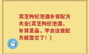 灵芝枸杞泡酒补肾配方大全(灵芝枸杞泡酒，补肾圣品，学会这些配方就靠它了！)