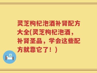 灵芝枸杞泡酒补肾配方大全(灵芝枸杞泡酒，补肾圣品，学会这些配方就靠它了！)