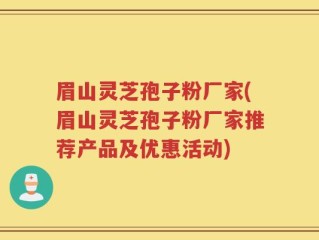 眉山灵芝孢子粉厂家(眉山灵芝孢子粉厂家推荐产品及优惠活动)