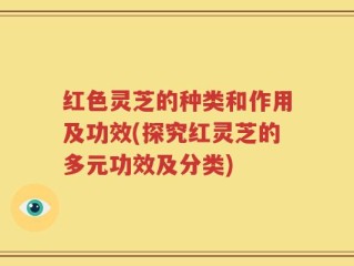红色灵芝的种类和作用及功效(探究红灵芝的多元功效及分类)