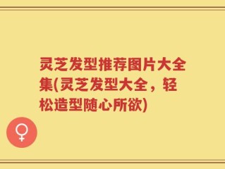 灵芝发型推荐图片大全集(灵芝发型大全，轻松造型随心所欲)