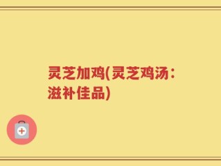 灵芝加鸡(灵芝鸡汤：滋补佳品)