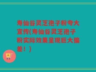 寿仙谷灵芝孢子粉夸大宣传(寿仙谷灵芝孢子粉实际效果呈现巨大偏差！)